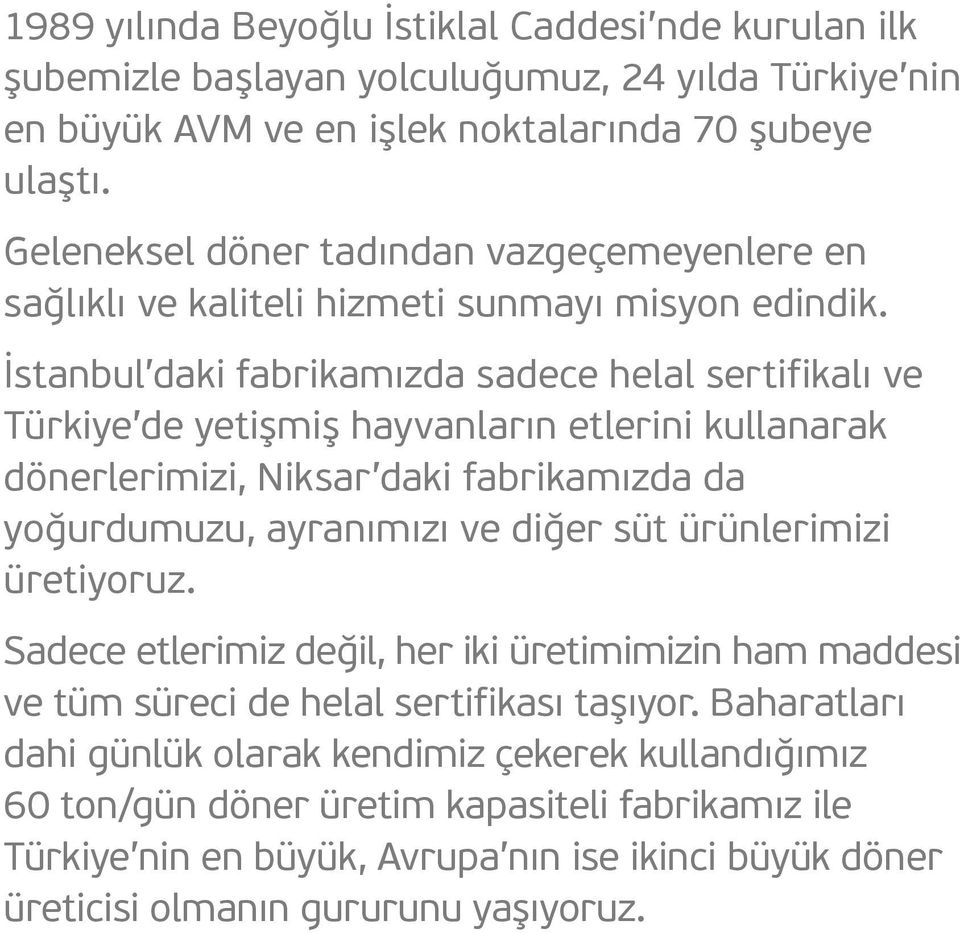 İstanbul daki fabrikamızda sadece helal sertifikalı ve Türkiye de yetişmiş hayvanların etlerini kullanarak dönerlerimizi, Niksar daki fabrikamızda da yoğurdumuzu, ayranımızı ve diğer süt