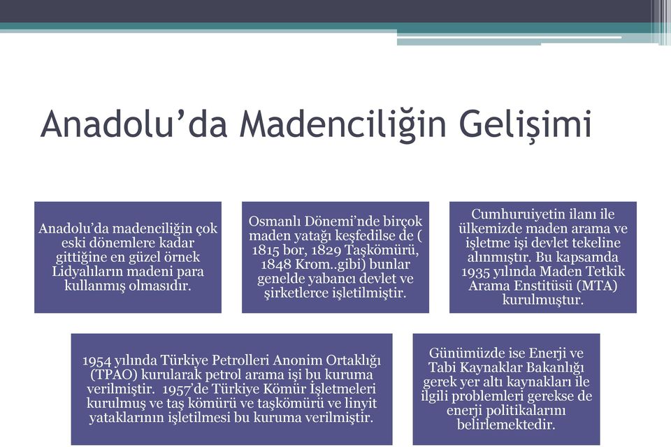 Cumhuruiyetin ilanı ile ülkemizde maden arama ve işletme işi devlet tekeline alınmıştır. Bu kapsamda 1935 yılında Maden Tetkik Arama Enstitüsü (MTA) kurulmuştur.