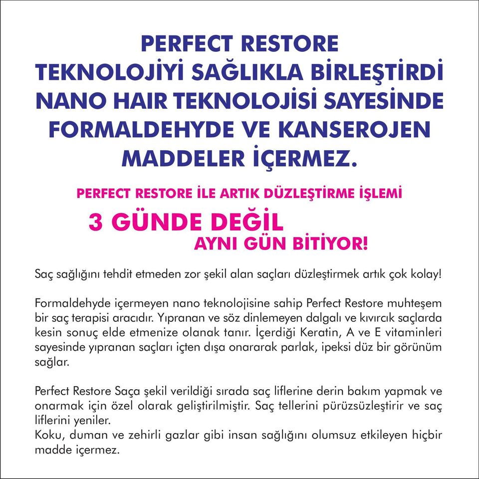 Formaldehyde içermeyen nano teknolojisine sahip Perfect Restore muhteþem bir saç terapisi aracýdýr. Yýpranan ve söz dinlemeyen dalgalý ve kývýrcýk saçlarda kesin sonuç elde etmenize olanak tanýr.