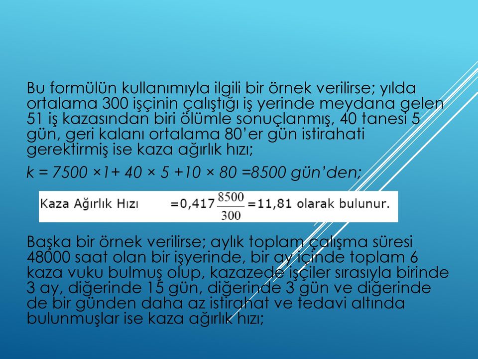 Başka bir örnek verilirse; aylık toplam çalışma süresi 48000 saat olan bir işyerinde, bir ay içinde toplam 6 kaza vuku bulmuş olup, kazazede işçiler