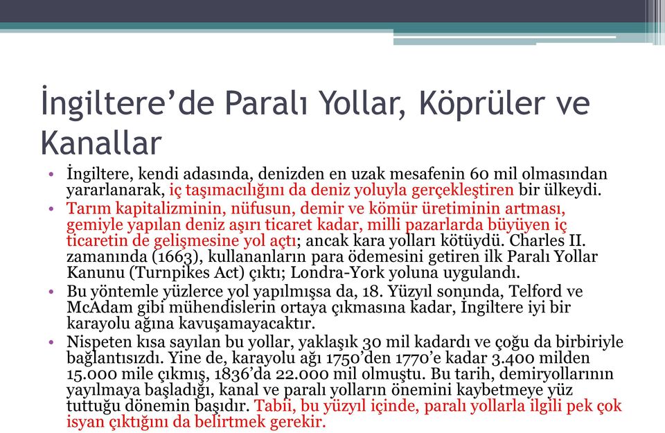 Charles II. zamanında (1663), kullananların para ödemesini getiren ilk Paralı Yollar Kanunu (Turnpikes Act) çıktı; Londra-York yoluna uygulandı. Bu yöntemle yüzlerce yol yapılmışsa da, 18.