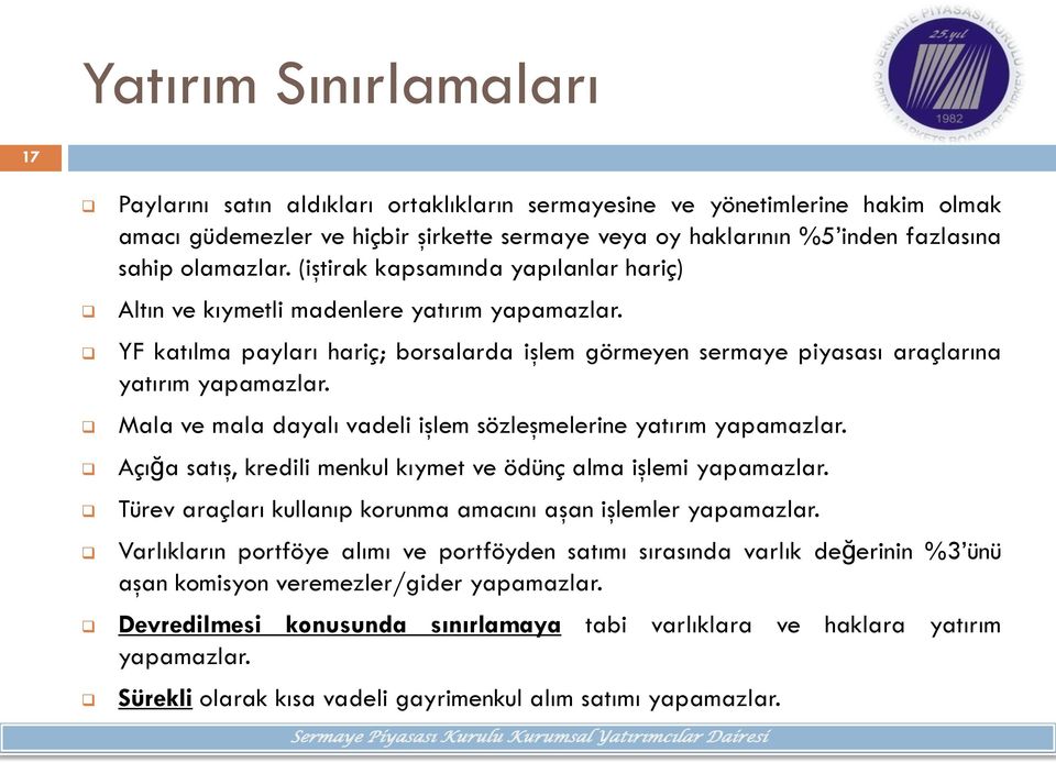 Mala ve mala dayalı vadeli işlem sözleşmelerine yatırım yapamazlar. Açığa satış, kredili menkul kıymet ve ödünç alma işlemi yapamazlar. Türev araçları kullanıp krunma amacını aşan işlemler yapamazlar.