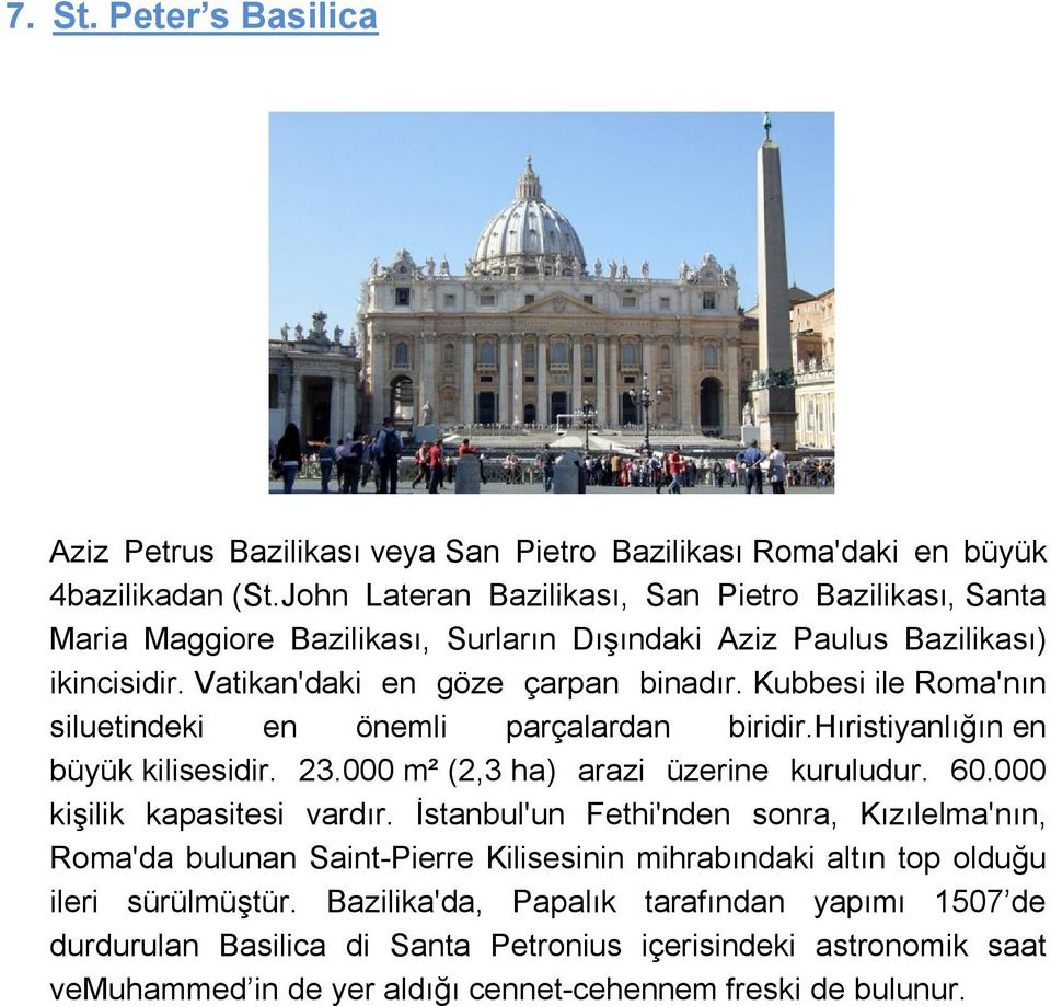 Kubbesi ile Roma'nın siluetindeki en önemli parçalardan biridir.hıristiyanlığın en büyük kilisesidir. 23.000 m² (2,3 ha) arazi üzerine kuruludur. 60.000 kişilik kapasitesi vardır.