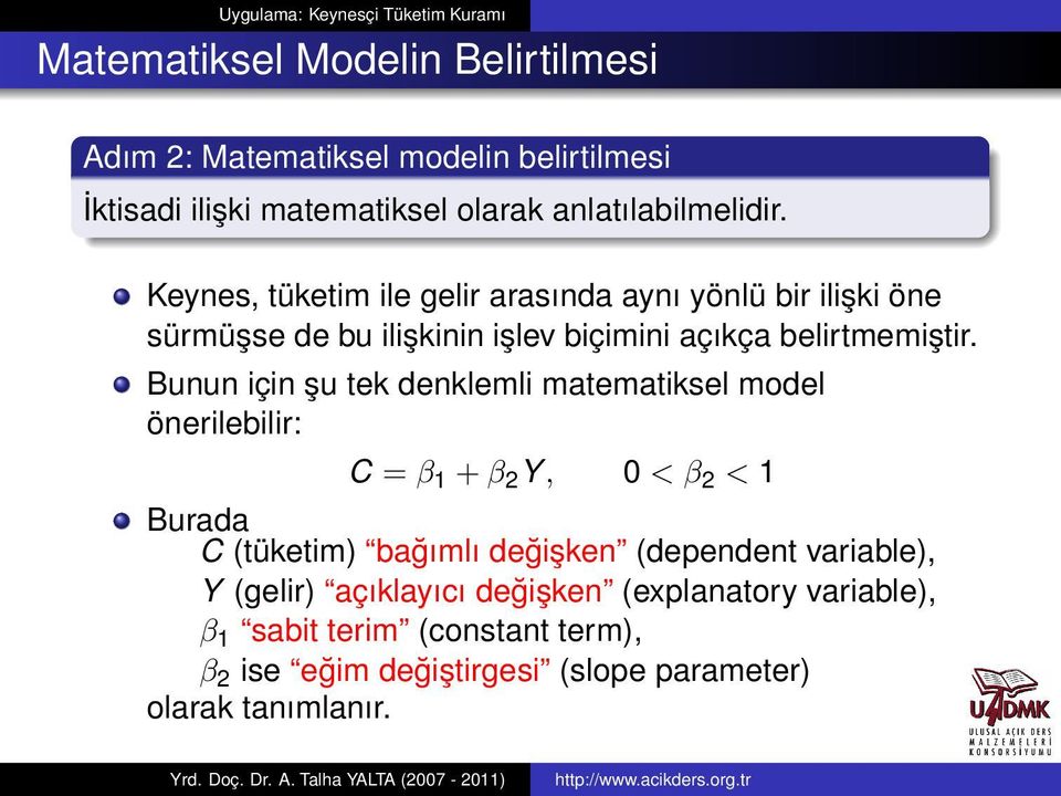 Bunun için şu tek denklemli matematiksel model önerilebilir: C = β 1 + β 2 Y, 0 < β 2 < 1 Burada C (tüketim) bağımlı değişken (dependent