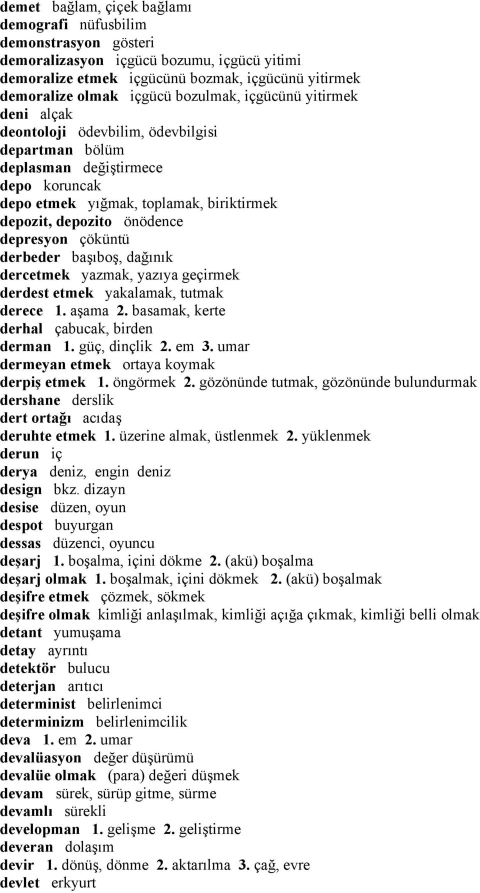 depresyon çöküntü derbeder başıboş, dağınık dercetmek yazmak, yazıya geçirmek derdest etmek yakalamak, tutmak derece 1. aşama 2. basamak, kerte derhal çabucak, birden derman 1. güç, dinçlik 2. em 3.