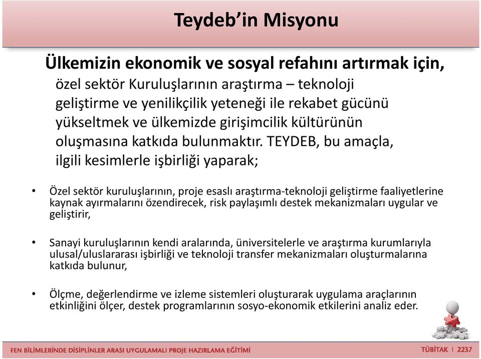 TEYDEB, bu amaçla, ilgili kesimlerle işbirliği yaparak; Özel sektör kuruluşlarının, proje esaslı araştırma teknoloji geliştirme faaliyetlerine kaynak ayırmalarını özendirecek, risk paylaşımlı destek