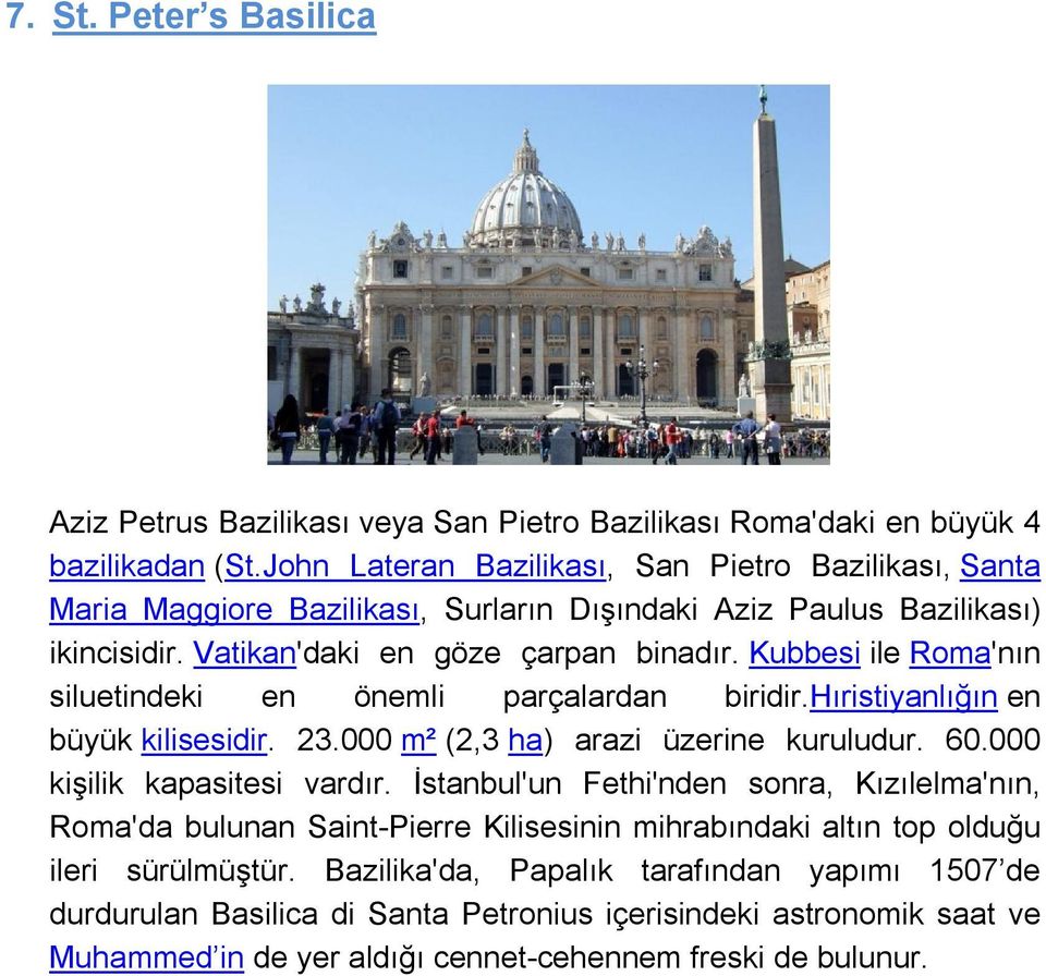 Kubbesi ile Roma'nın siluetindeki en önemli parçalardan biridir.hıristiyanlığın en büyük kilisesidir. 23.000 m² (2,3 ha) arazi üzerine kuruludur. 60.000 kişilik kapasitesi vardır.