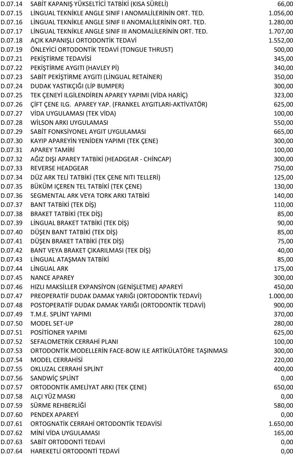 07.22 PEKİŞTİRME AYGITI (HAVLEY Pİ) 340,00 D.07.23 SABİT PEKİŞTİRME AYGITI (LİNGUAL RETAİNER) 350,00 D.07.24 DUDAK YASTIKÇIĞI (LİP BUMPER) 300,00 D.07.25 TEK ÇENEYİ ILGİLENDİREN APAREY YAPIMI (VİDA HARİÇ) 323,00 D.