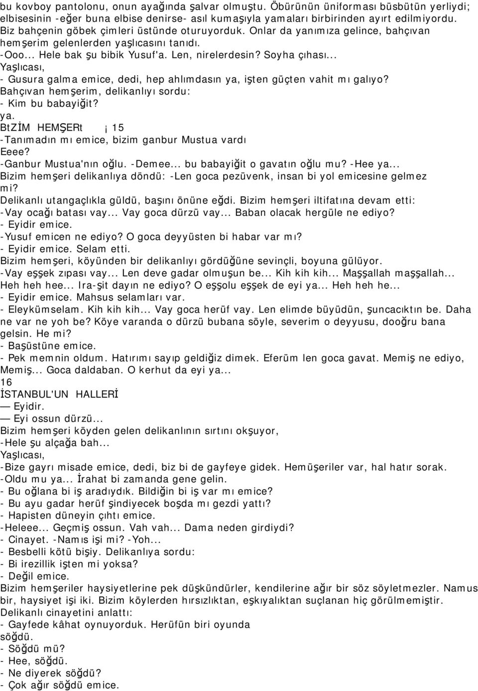 .. Yaşlıcası, - Gusura galma emice, dedi, hep ahlımdasın ya, işten güçten vahit mı galıyo? Bahçıvan hemşerim, delikanlıyı sordu: - Kim bu babayiğit? ya. BtZİM HEMŞERt 15 -Tanımadın mı emice, bizim ganbur Mustua vardı Eeee?