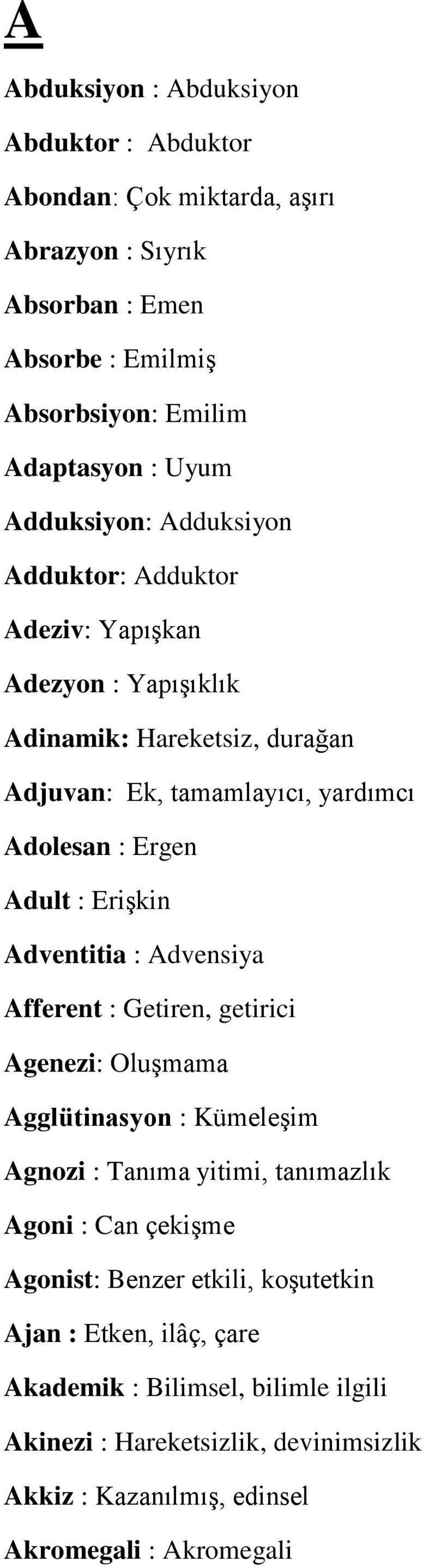 Erişkin Adventitia : Advensiya Afferent : Getiren, getirici Agenezi: Oluşmama Agglütinasyon : Kümeleşim Agnozi : Tanıma yitimi, tanımazlık Agoni : Can çekişme Agonist: