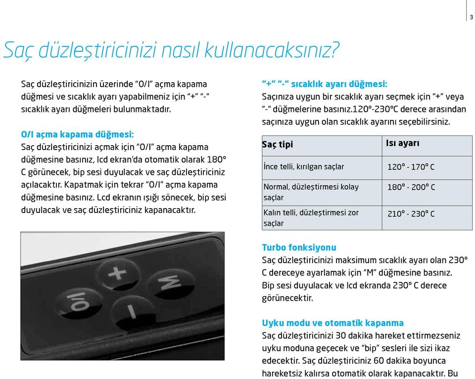 Kapatmak için tekrar O/I açma kapama düğmesine basınız. Lcd ekranın ışığı sönecek, bip sesi duyulacak ve saç düzleştiriciniz kapanacaktır.