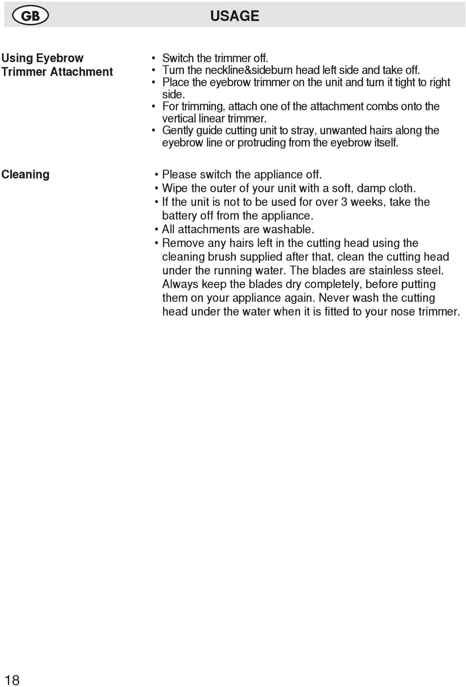 Gently guide cutting unit to stray, unwanted hairs along the eyebrow line or protruding from the eyebrow itself. Please switch the appliance off. Wipe the outer of your unit with a soft, damp cloth.