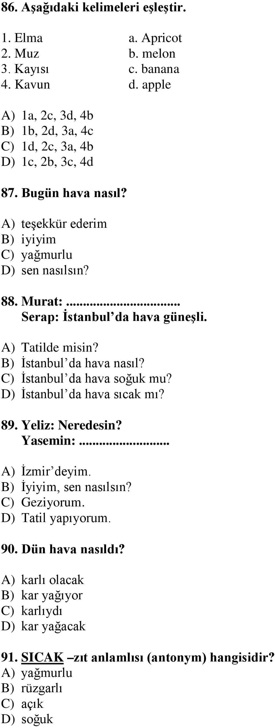 .. Serap: İstanbul da hava güneşli. A) Tatilde misin? B) İstanbul da hava nasıl? C) İstanbul da hava soğuk mu? D) İstanbul da hava sıcak mı? 89. Yeliz: Neredesin? Yasemin:.