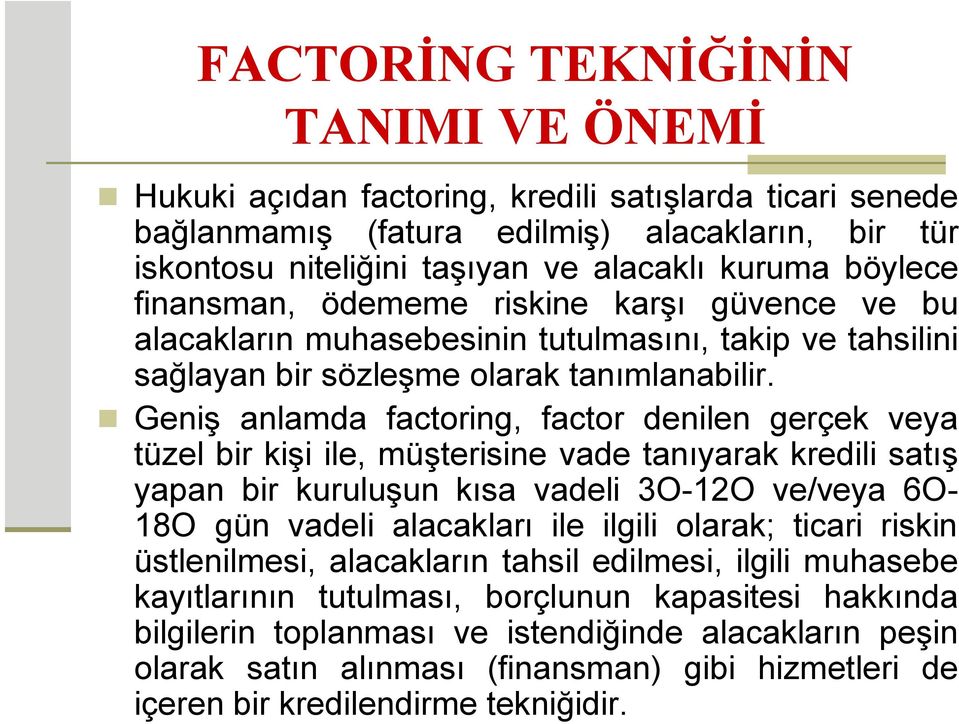 Geniş anlamda factoring, factor denilen gerçek veya tüzel bir kişi ile, müşterisine vade tanıyarak kredili satış yapan bir kuruluşun kısa vadeli 3O-12O ve/veya 6O- 18O gün vadeli alacakları ile