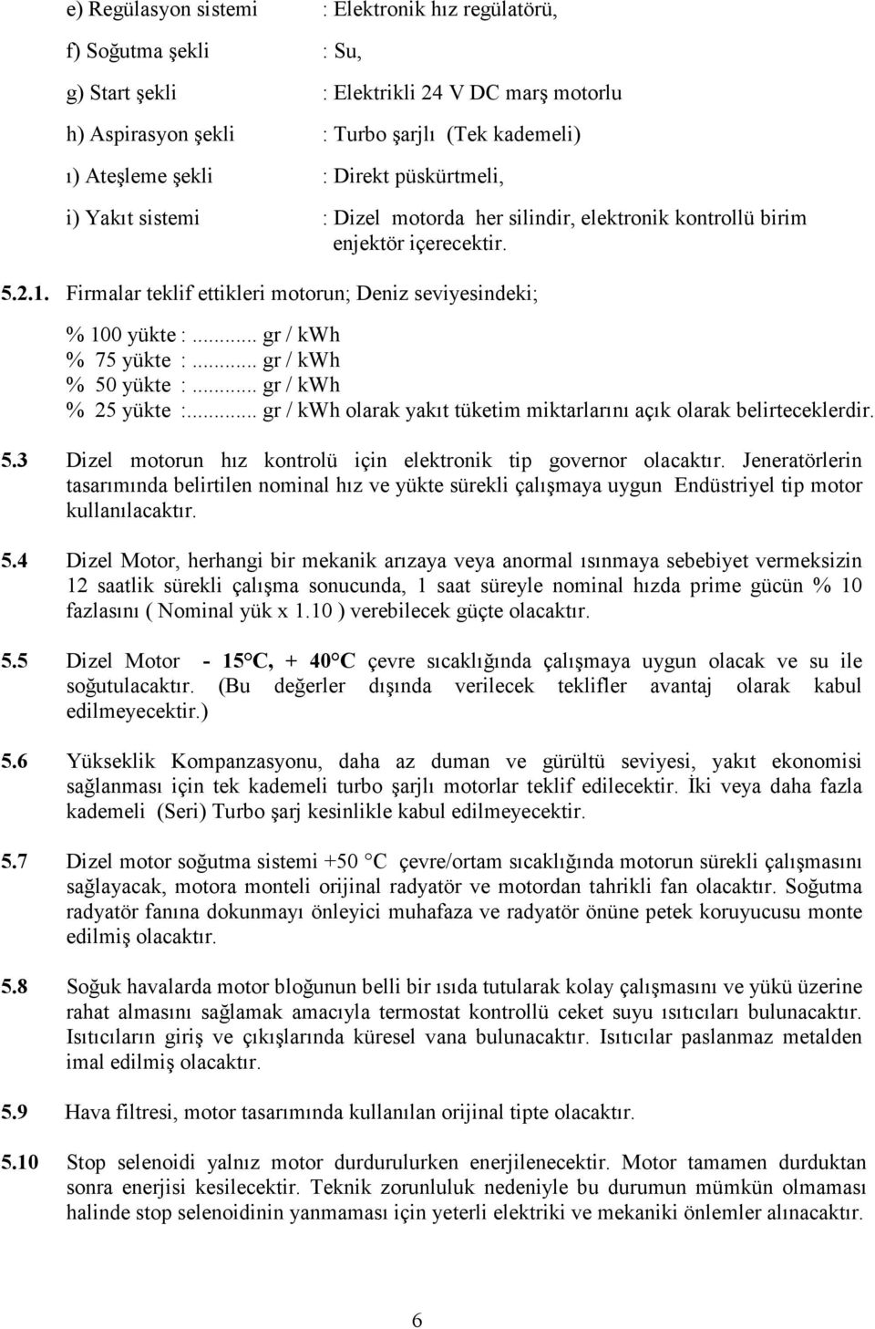 .. gr / kwh % 75 yükte :... gr / kwh % 50 yükte :... gr / kwh % 25 yükte :... gr / kwh olarak yakıt tüketim miktarlarını açık olarak belirteceklerdir. 5.3 Dizel motorun hız kontrolü için elektronik tip governor olacaktır.