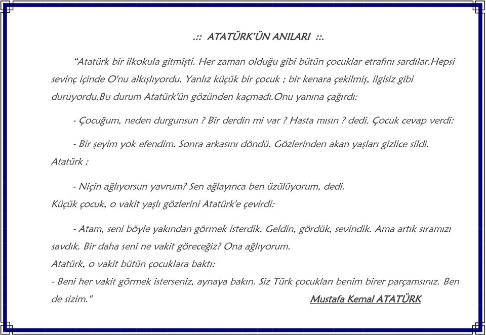 Çocuk cevap verdi: - Bir şeyim yok efendim. Sonra arkasını döndü. Gözlerinden akan yaşları gizlice sildi. Atatürk : - Niçin ağlıyorsun yavrum? Sen ağlayınca ben üzülüyorum, dedi.