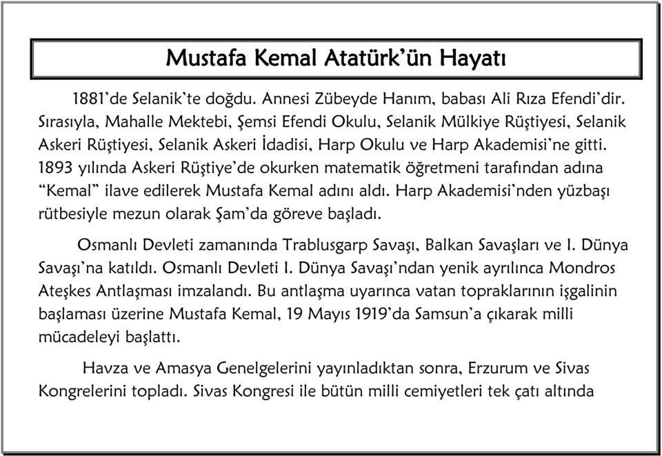 1893 yılında Askeri Rüştiye de okurken matematik öğretmeni tarafından adına Kemal ilave edilerek Mustafa Kemal adını aldı. Harp Akademisi nden yüzbaşı rütbesiyle mezun olarak Şam da göreve başladı.