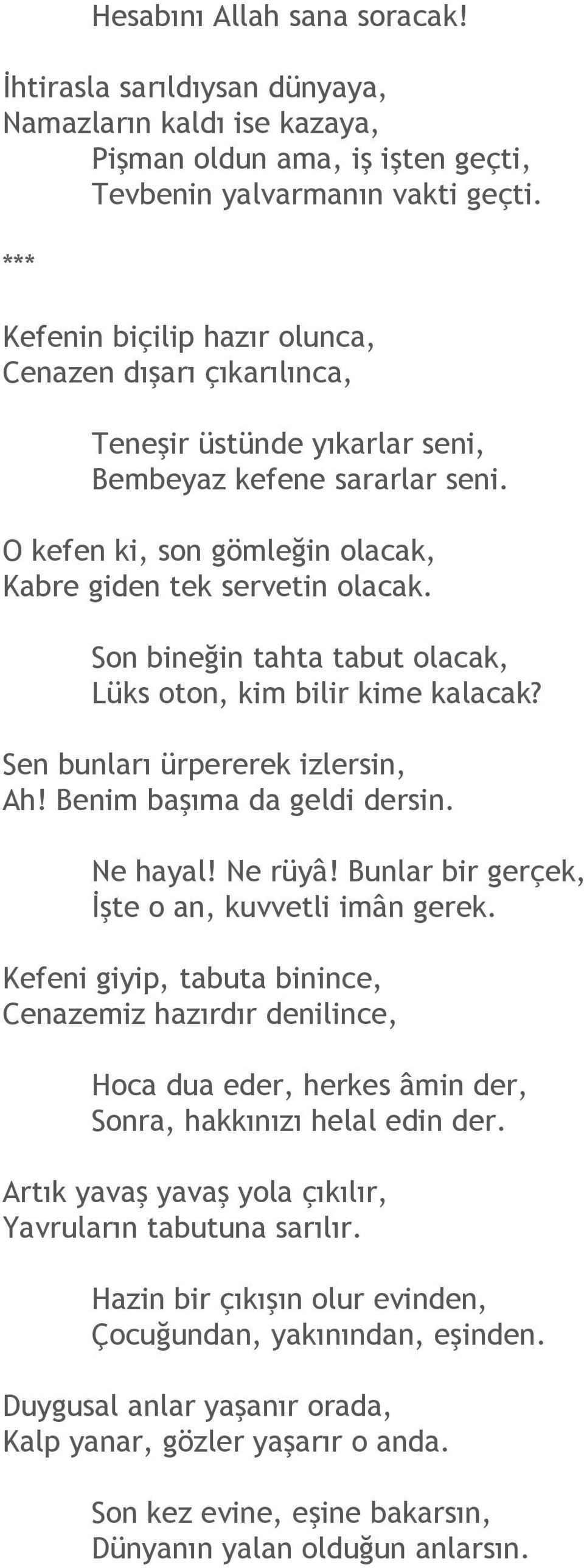 Son bineğin tahta tabut olacak, Lüks oton, kim bilir kime kalacak? Sen bunları ürpererek izlersin, Ah! Benim başıma da geldi dersin. Ne hayal! Ne rüyâ!