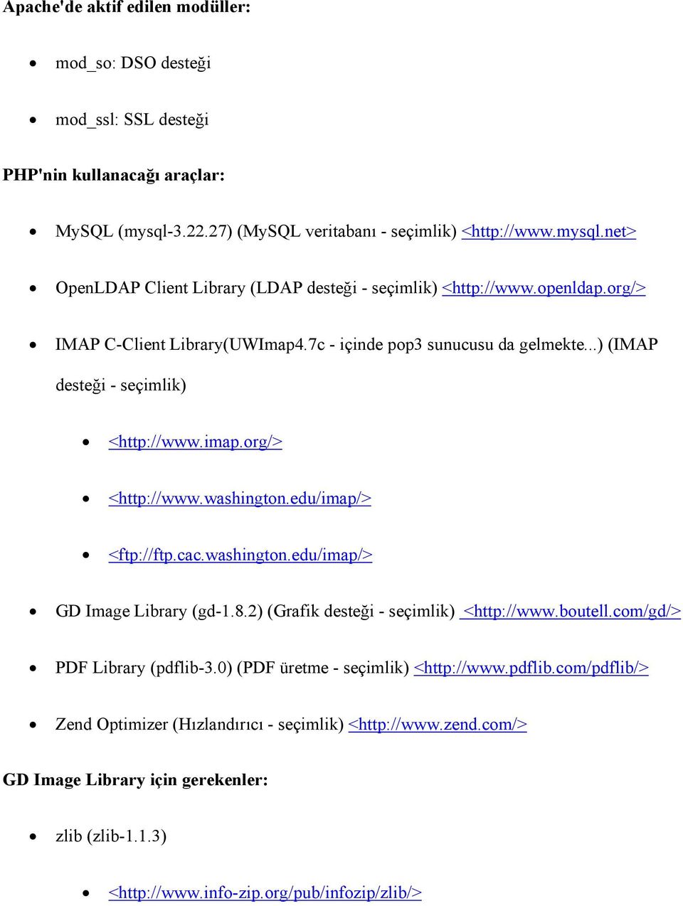 washington.edu/imap/> GD Image Library (gd-1.8.2) (Grafik desteği - seçimlik) <http://www.boutell.com/gd/> PDF Library (pdflib-3.0) (PDF üretme - seçimlik) <http://www.pdflib.com/pdflib/> Zend Optimizer (Hızlandırıcı - seçimlik) <http://www.