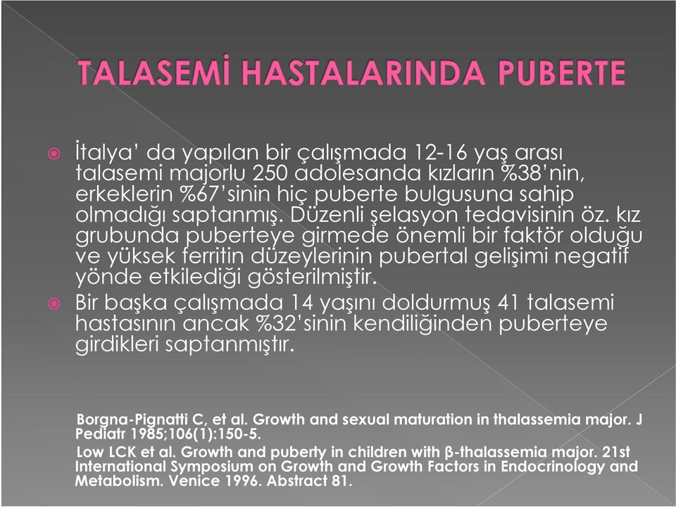 Bir başka çalışmada 14 yaşını doldurmuş 41 talasemi hastasının ancak %32 sinin kendiliğinden puberteye girdikleri saptanmıştır. Borgna-Pignatti C, et al.