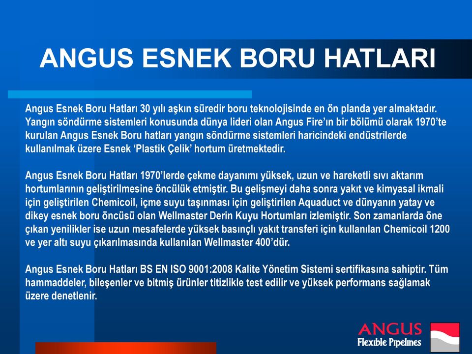 Esnek Plastik Çelik hortum üretmektedir. Angus Esnek Boru Hatları 1970 lerde çekme dayanımı yüksek, uzun ve hareketli sıvı aktarım hortumlarının geliştirilmesine öncülük etmiştir.