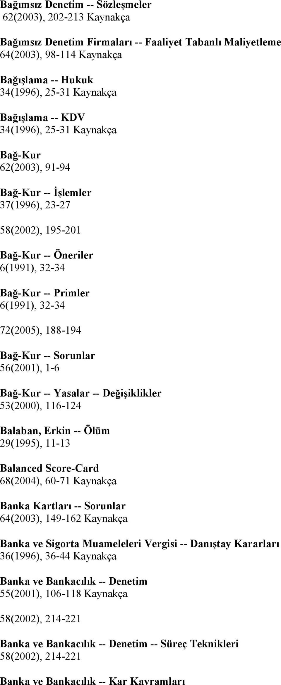 Bağ-Kur -- Yasalar -- Değişiklikler 53(2000), 116-124 Balaban, Erkin -- Ölüm 29(1995), 11-13 Balanced Score-Card 68(2004), 60-71 Banka Kartları -- Sorunlar 64(2003), 149-162 Banka ve Sigorta