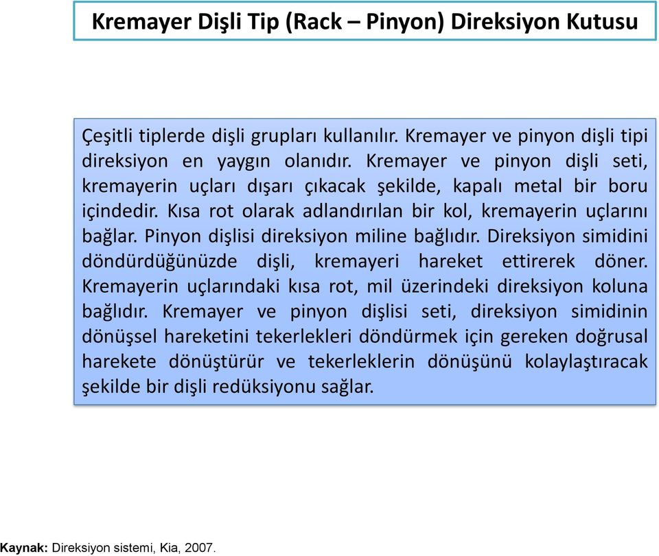 Pinyon dişlisi direksiyon miline bağlıdır. Direksiyon simidini döndürdüğünüzde dişli, kremayeri hareket ettirerek döner. Kremayerin uçlarındaki kısa rot, mil üzerindeki direksiyon koluna bağlıdır.