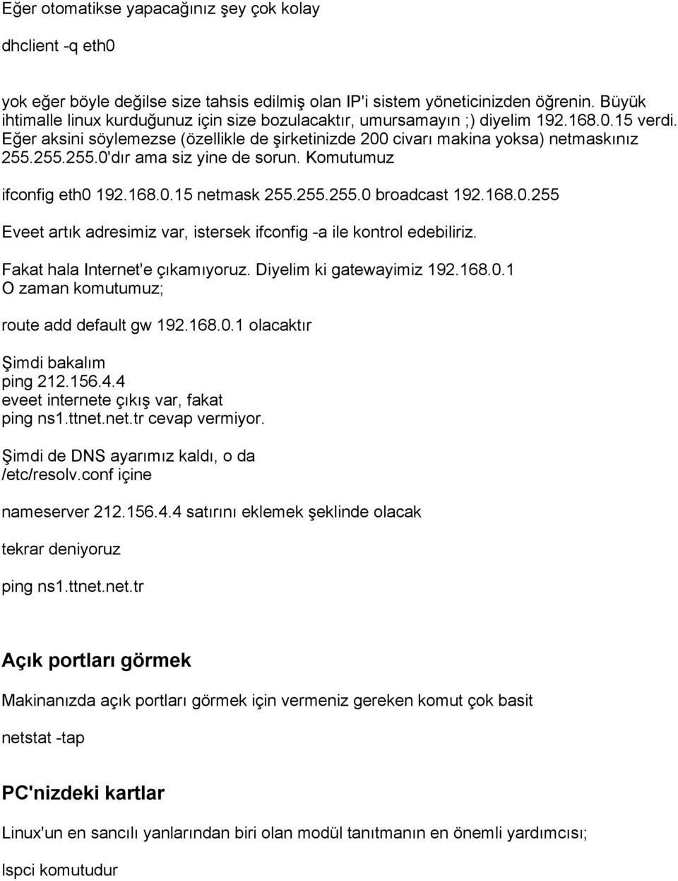 255.255.0'dır ama siz yine de sorun. Komutumuz ifconfig eth0 192.168.0.15 netmask 255.255.255.0 broadcast 192.168.0.255 Eveet artık adresimiz var, istersek ifconfig -a ile kontrol edebiliriz.