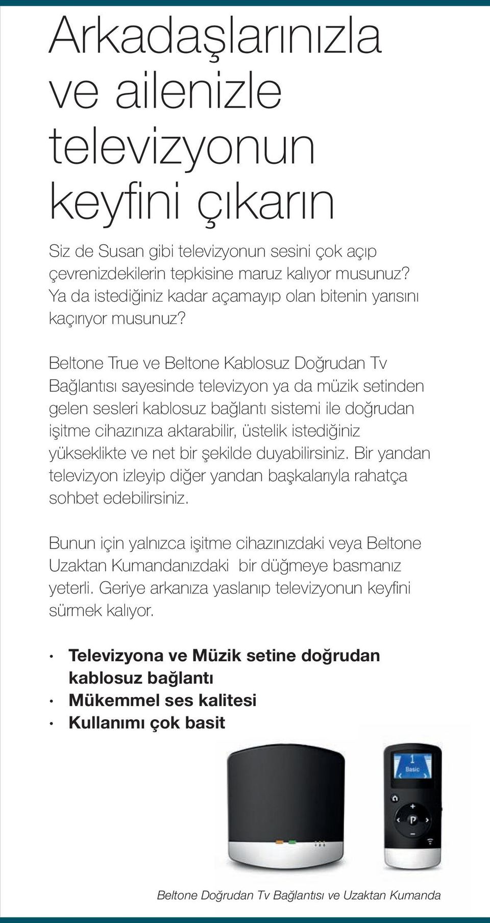 Beltone True ve Beltone Kablosuz Doğrudan Tv Bağlantısı sayesinde televizyon ya da müzik setinden gelen sesleri kablosuz bağlantı sistemi ile doğrudan işitme cihazınıza aktarabilir, üstelik