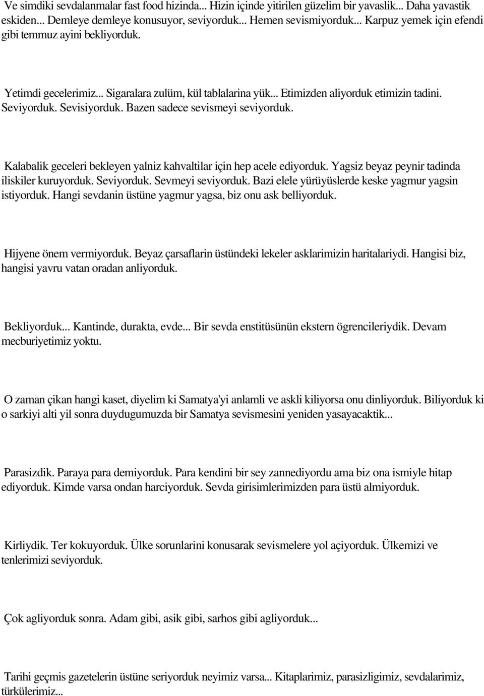 Bazen sadece sevismeyi seviyorduk. Kalabalik geceleri bekleyen yalniz kahvaltilar için hep acele ediyorduk. Yagsiz beyaz peynir tadinda iliskiler kuruyorduk. Seviyorduk. Sevmeyi seviyorduk.