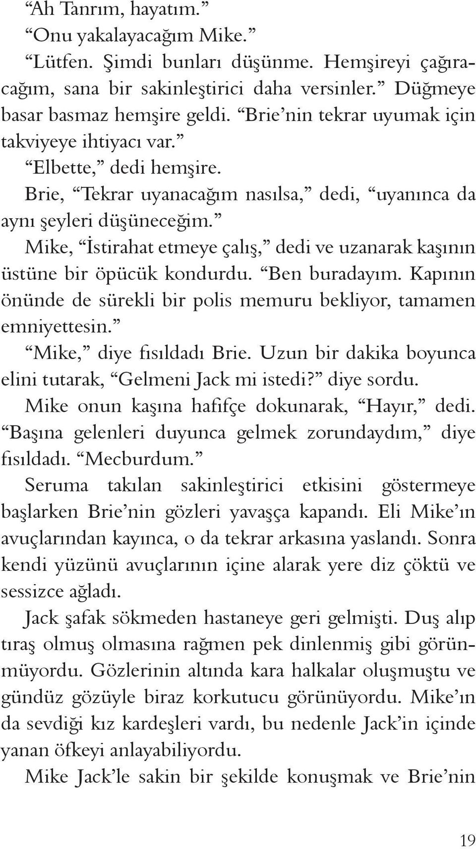 Mike, İstirahat etmeye çalış, dedi ve uzanarak kaşının üstüne bir öpücük kondurdu. Ben buradayım. Kapının önünde de sürekli bir polis memuru bekliyor, tamamen emniyettesin. Mike, diye fısıldadı Brie.