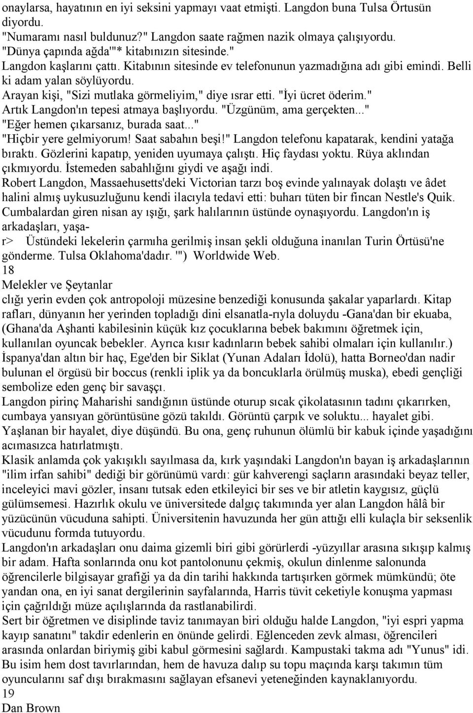 Arayan kişi, "Sizi mutlaka görmeliyim," diye ısrar etti. "İyi ücret öderim." Artık Langdon'ın tepesi atmaya başlıyordu. "Üzgünüm, ama gerçekten..." "Eğer hemen çıkarsanız, burada saat.