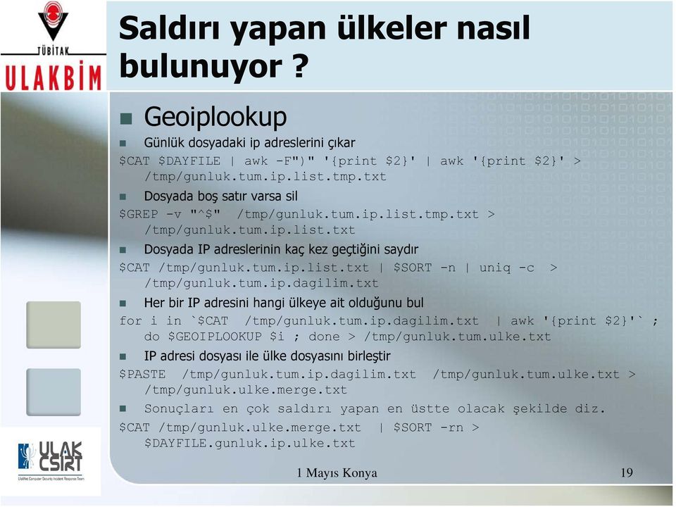 tum.ip.list.txt $SORT -n uniq -c > /tmp/gunluk.tum.ip.dagilim.txt Her bir IP adresini hangi ülkeye ait olduğunu bul for i in `$CAT /tmp/gunluk.tum.ip.dagilim.txt awk '{print $2}'` ; do $GEOIPLOOKUP $i ; done > /tmp/gunluk.