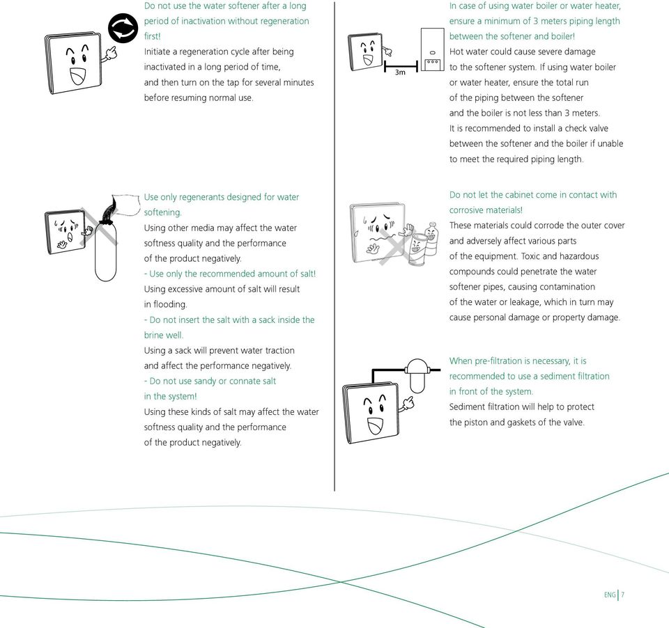 3m In case of using water boiler or water heater, ensure a minimum of 3 meters piping length between the softener and boiler! Hot water could cause severe damage to the softener system.