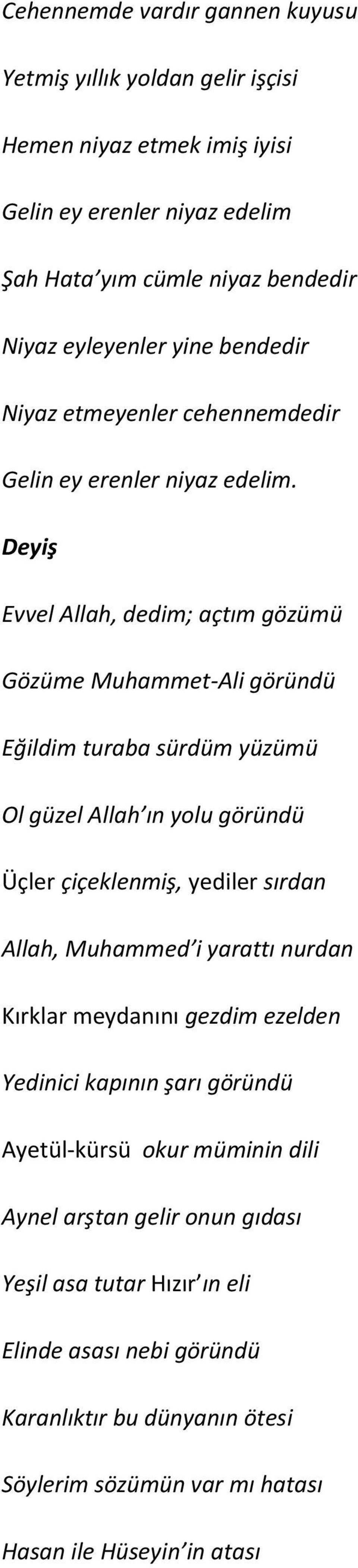 Deyiş Evvel Allah, dedim; açtım gözümü Gözüme Muhammet-Ali göründü Eğildim turaba sürdüm yüzümü Ol güzel Allah ın yolu göründü Üçler çiçeklenmiş, yediler sırdan Allah, Muhammed i