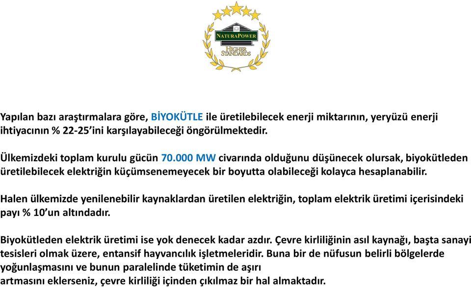 Halen ülkemizde yenilenebilir kaynaklardan üretilen elektriğin, toplam elektrik üretimi içerisindeki payı % 10 un altındadır. Biyokütleden elektrik üretimi ise yok denecek kadar azdır.