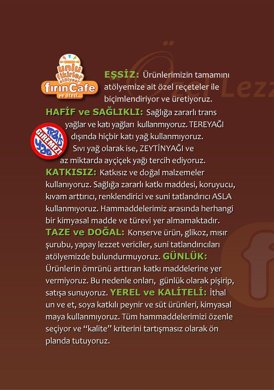 Sağlığa zararlı katkı maddesi, koruyucu, kıvam arttırıcı, renklendirici ve suni tatlandırıcı ASLA kullanmıyoruz. Hammaddelerimiz arasında herhangi bir kimyasal madde ve türevi yer almamaktadır.