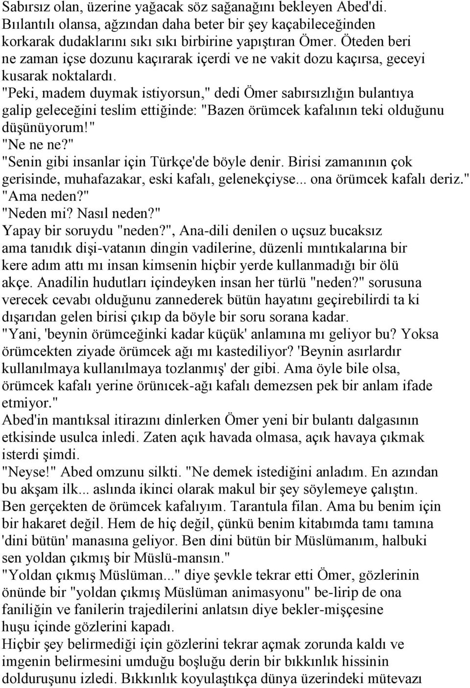 "Peki, madem duymak istiyorsun," dedi Ömer sabırsızlığın bulantıya galip geleceğini teslim ettiğinde: "Bazen örümcek kafalının teki olduğunu düşünüyorum!" "Ne ne ne?