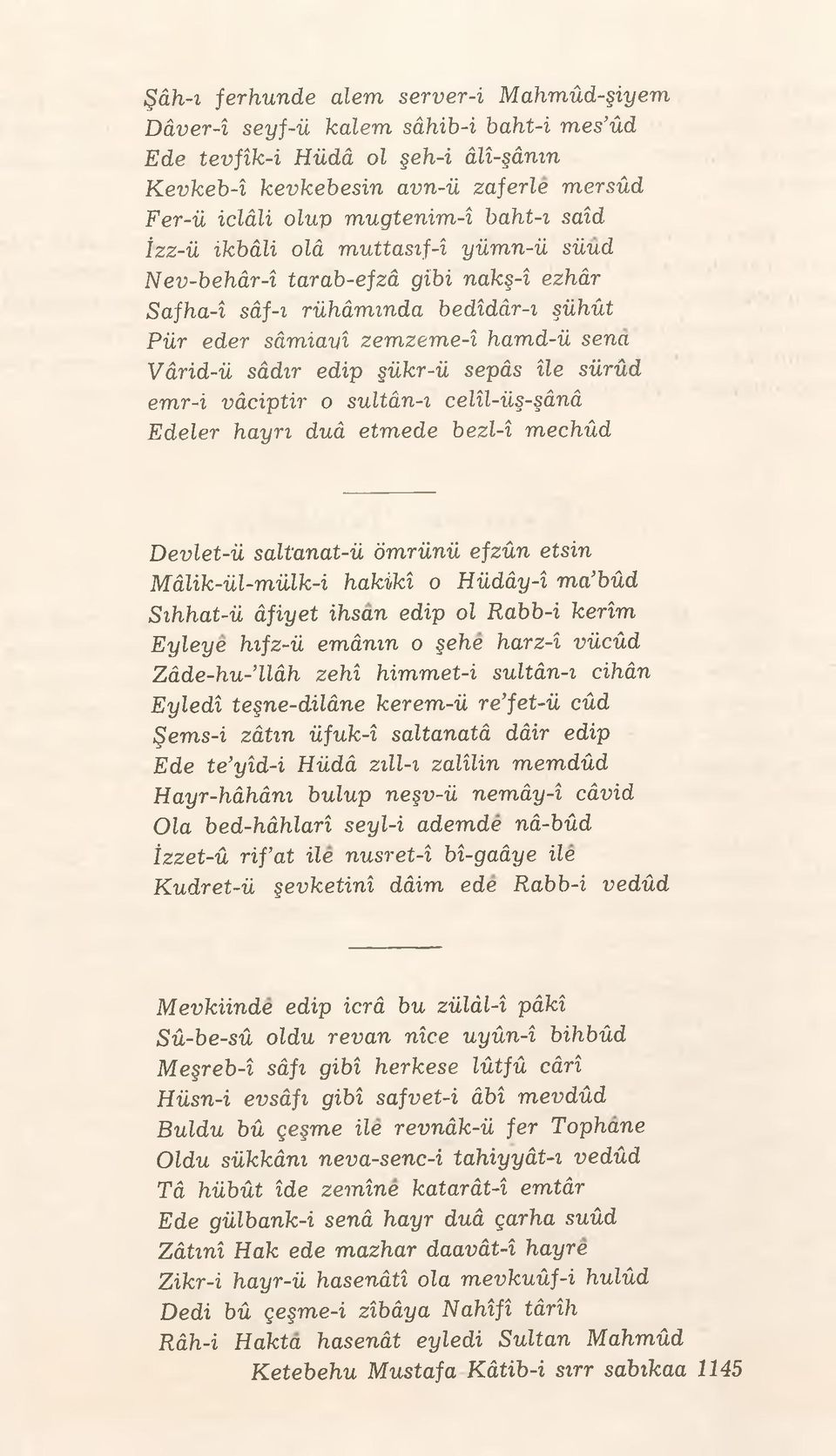 sürûd emr-i vâciptir o sultân-ı celîl-üş-şânâ Edeler hayrı duâ etmede bezl-î mechûd Devlet-ü saltanat-ü ömrünü efzûn etsin Mâlik-ül-mülk-i hakikî o Hüdây-î ma bûd Sıhhat-ü âfiyet ihsan edip ol Rabb-i