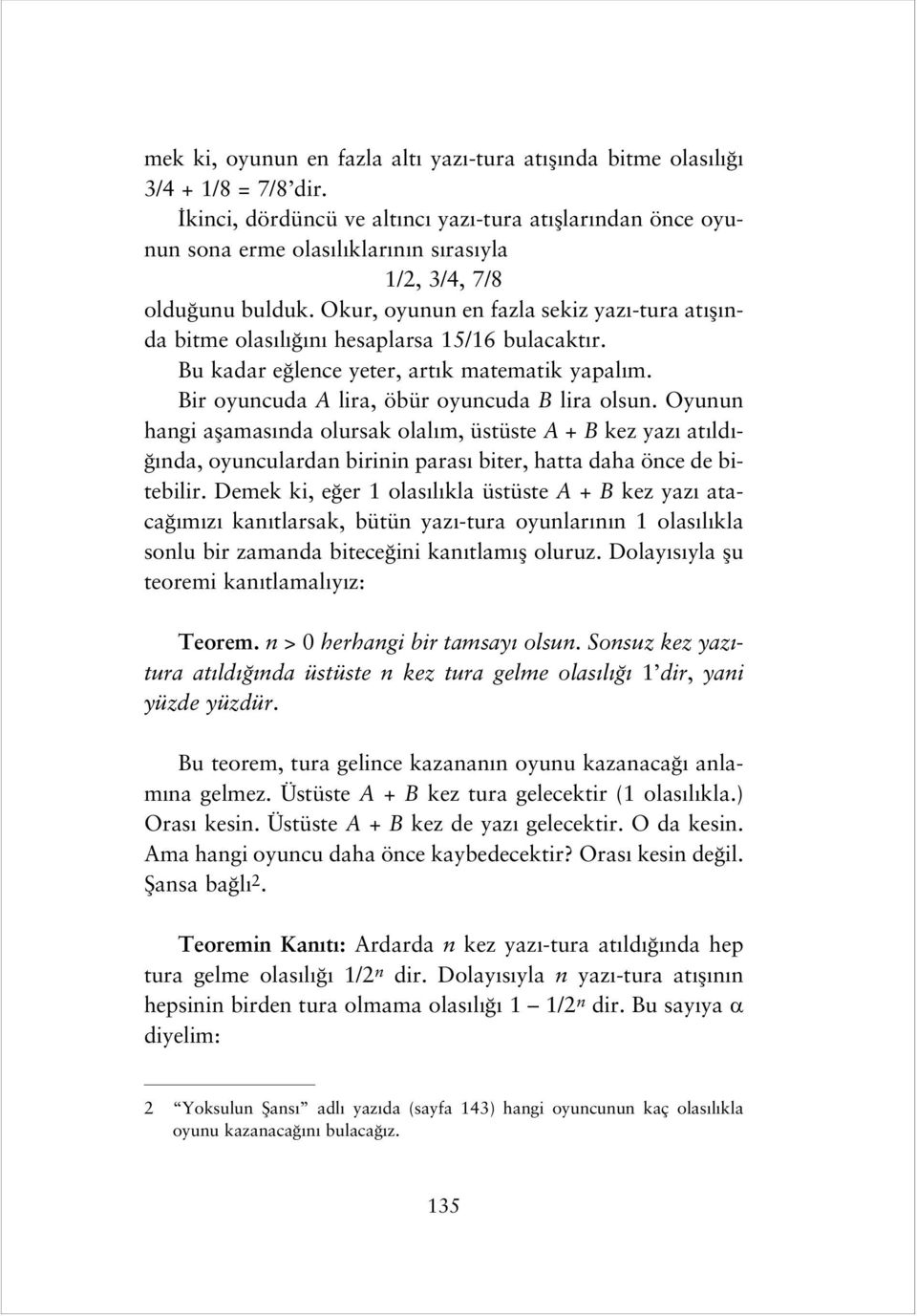 Okur, oyunun en fazla sekiz yaz -tura at fl nda bitme olas l n hesaplarsa 15/16 bulacakt r. Bu kadar e lence yeter, art k matematik yapal m. Bir oyuncuda A lira, öbür oyuncuda B lira olsun.