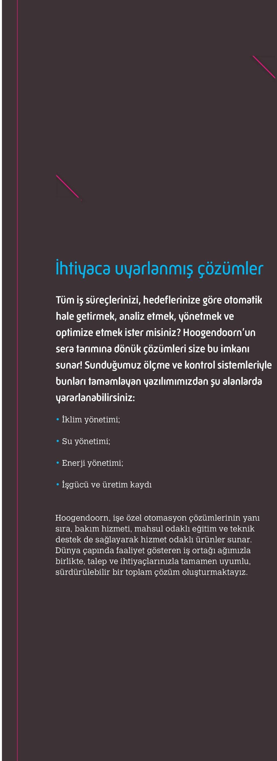 Sunduğumuz ölçme ve kontrol sistemleriyle bunları tamamlayan yazılımımızdan şu alanlarda yararlanabilirsiniz: İklim yönetimi; Su yönetimi; Enerji yönetimi; İşgücü ve üretim