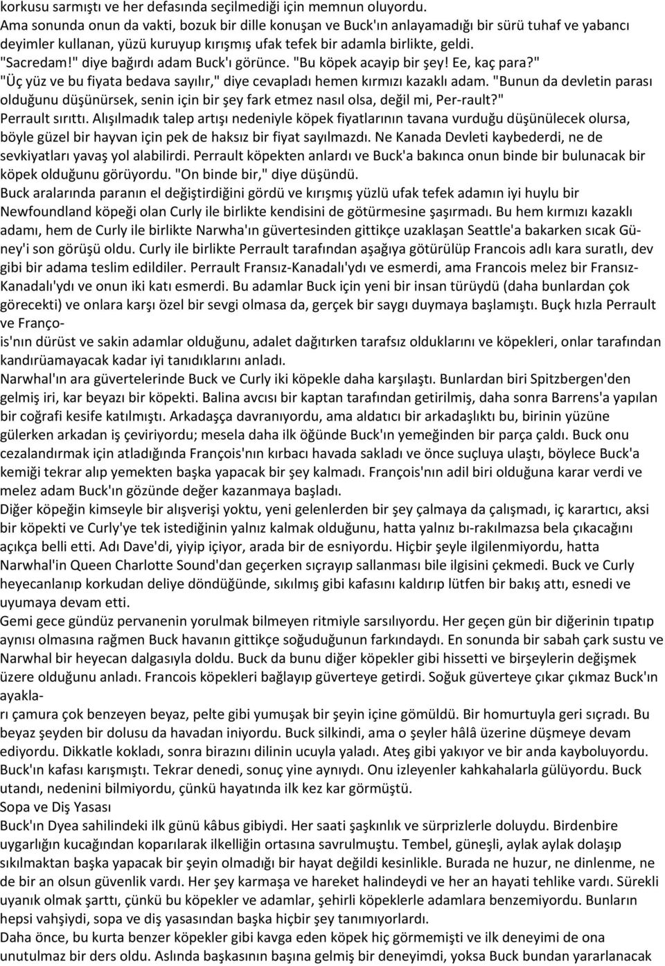 " diye bağırdı adam Buck'ı görünce. "Bu köpek acayip bir şey! Ee, kaç para?" "Üç yüz ve bu fiyata bedava sayılır," diye cevapladı hemen kırmızı kazaklı adam.