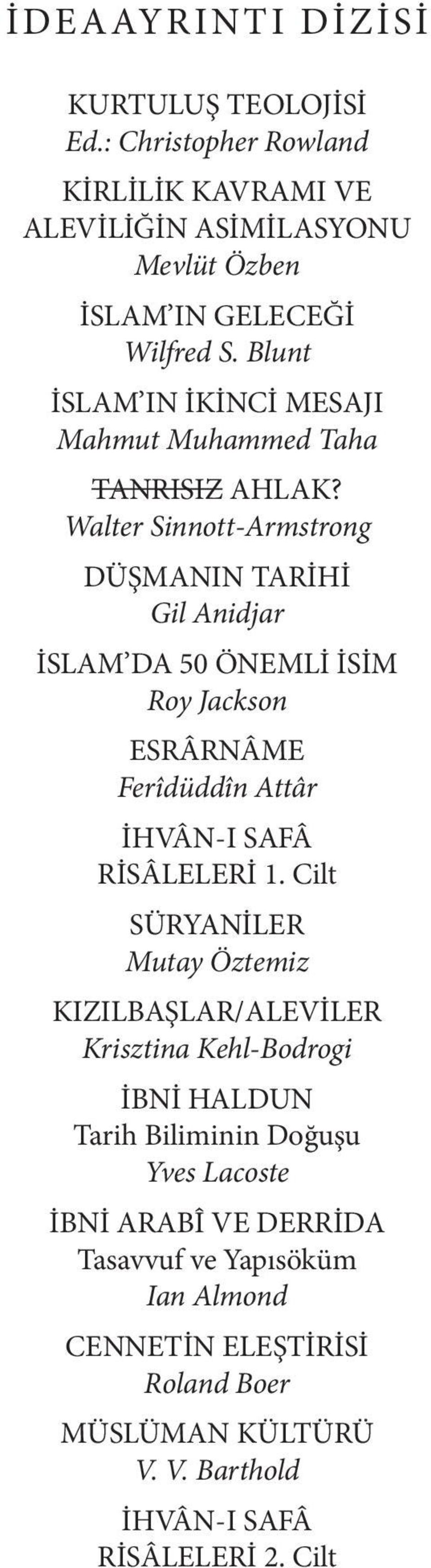 Walter Sinnott-Armstrong DÜŞMANIN TARİHİ Gil Anidjar İSLAM DA 50 ÖNEMLİ İSİM Roy Jackson ESRÂRNÂME Ferîdüddîn Attâr İHVÂN-I SAFÂ RİSÂLELERİ 1.