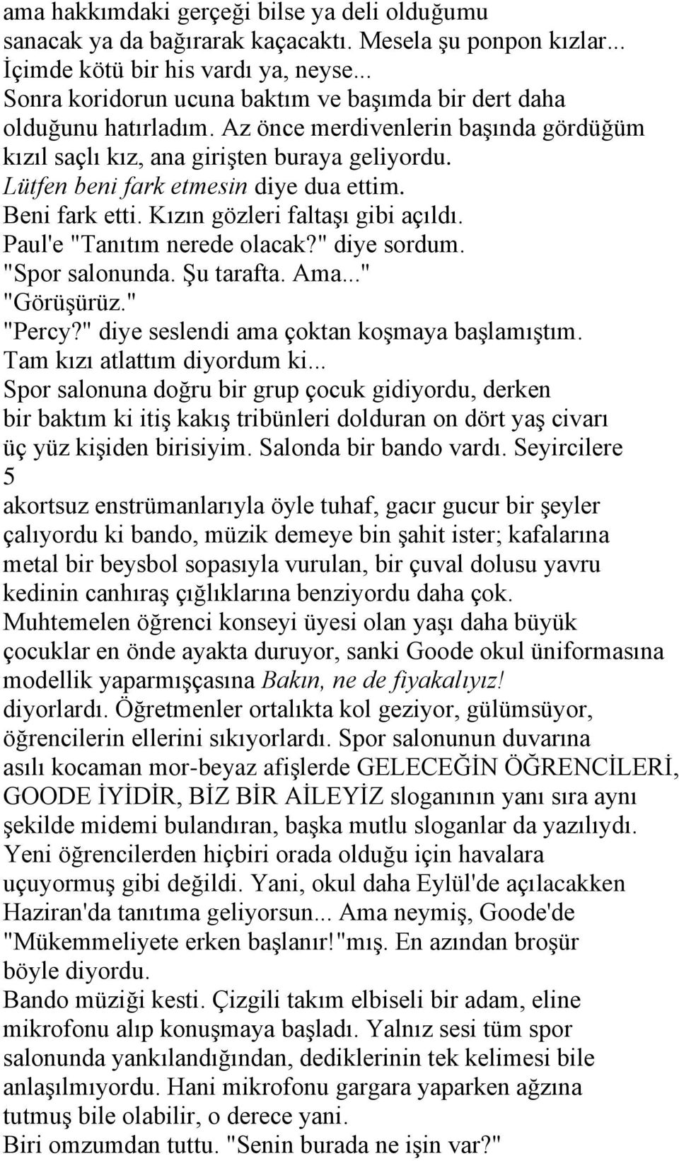 Lütfen beni fark etmesin diye dua ettim. Beni fark etti. Kızın gözleri faltaşı gibi açıldı. Paul'e "Tanıtım nerede olacak?" diye sordum. "Spor salonunda. Şu tarafta. Ama..." "Görüşürüz." "Percy?