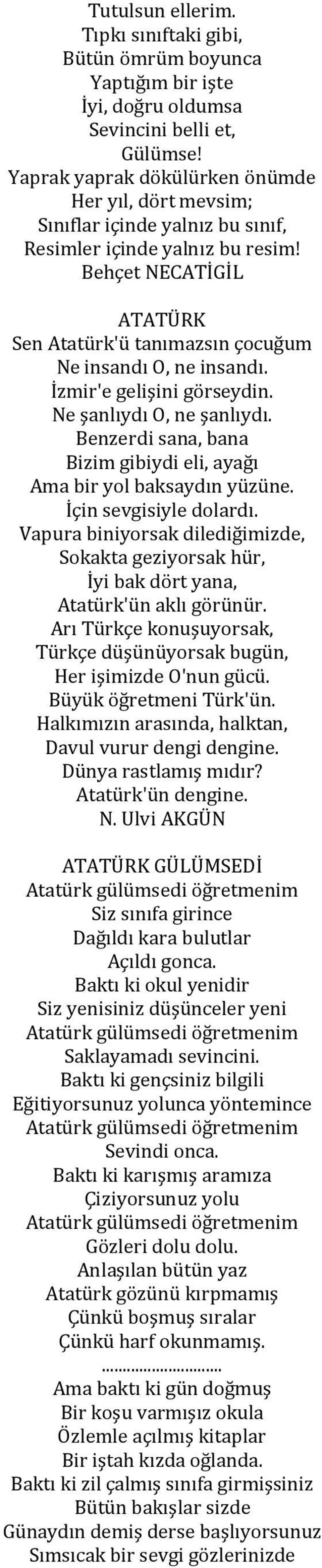 Behçet NECATİGİL ATATÜRK Sen Atatürk'ü tanımazsın çocuğum Ne insandı O, ne insandı. İzmir'e gelişini görseydin. Ne şanlıydı O, ne şanlıydı.