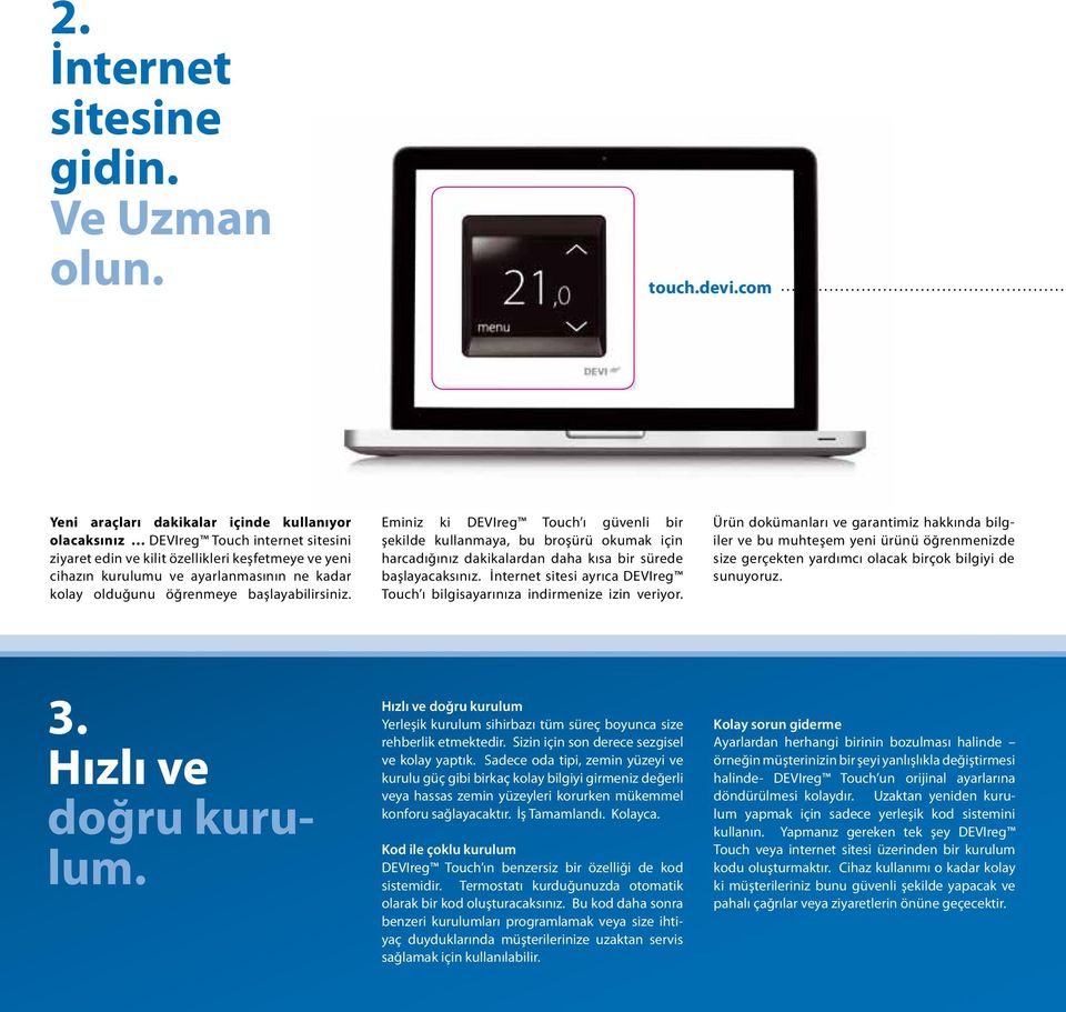 olduğunu öğrenmeye başlayabilirsiniz. Eminiz ki DEVIreg Touch ı güvenli bir şekilde kullanmaya, bu broşürü okumak için harcadığınız dakikalardan daha kısa bir sürede başlayacaksınız.