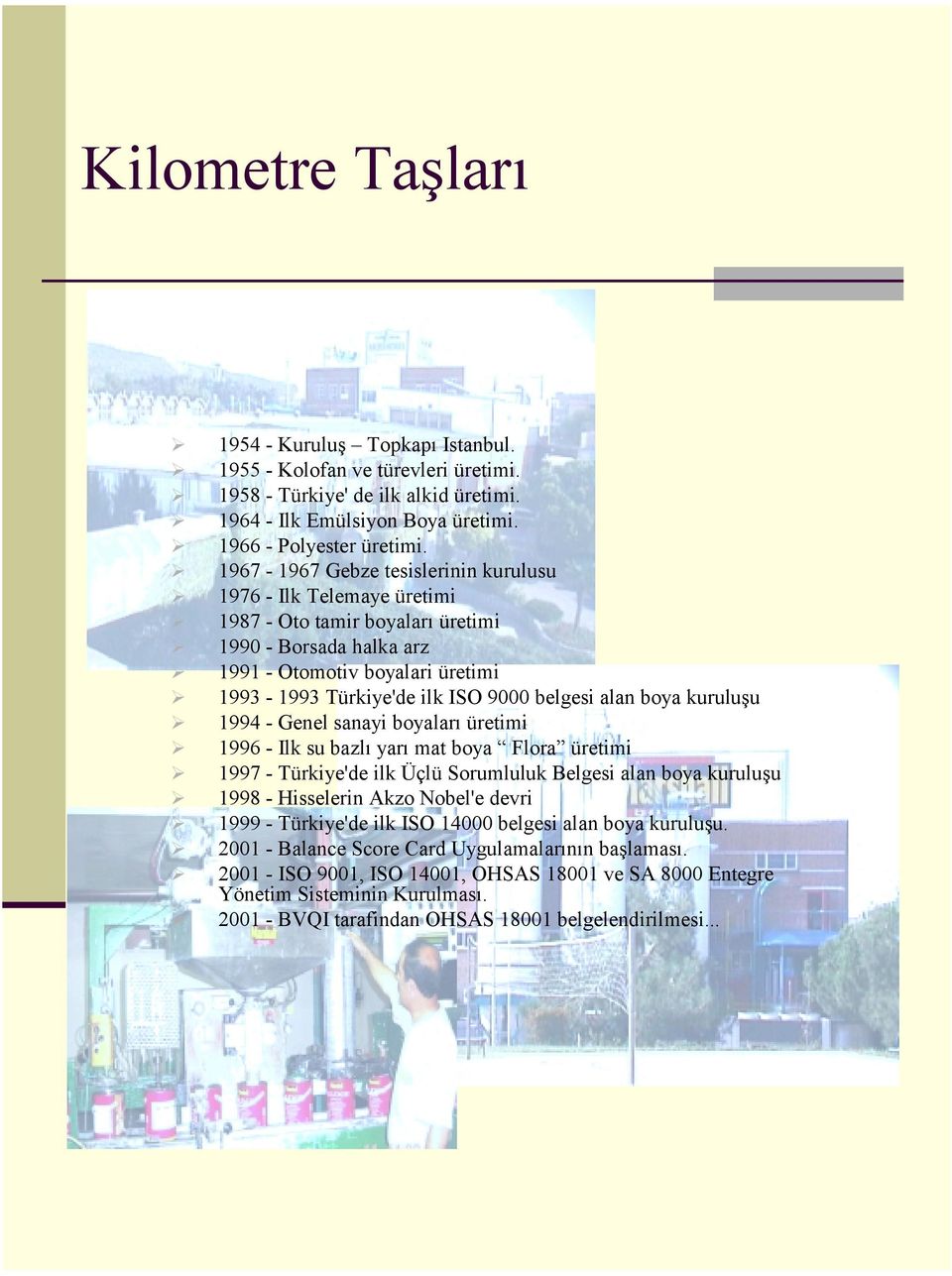 alan boya kuruluşu 1994 - Genel sanayi boyaları üretimi 1996 - Ilk su bazlı yarı mat boya Flora üretimi 1997 - Türkiye'de ilk Üçlü Sorumluluk Belgesi alan boya kuruluşu 1998 - Hisselerin Akzo Nobel'e