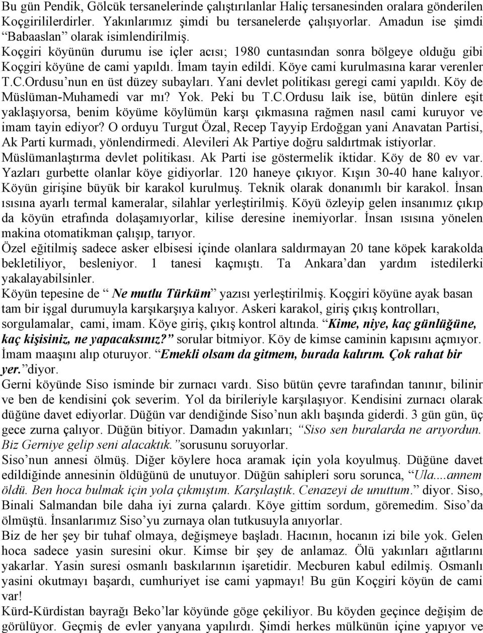 Köye cami kurulmasına karar verenler T.C.Ordusu nun en üst düzey subayları. Yani devlet politikası geregi cami yapıldı. Köy de Müslüman-Muhamedi var mı? Yok. Peki bu T.C.Ordusu laik ise, bütün dinlere eşit yaklaşıyorsa, benim köyüme köylümün karşı çıkmasına rağmen nasıl cami kuruyor ve imam tayin ediyor?