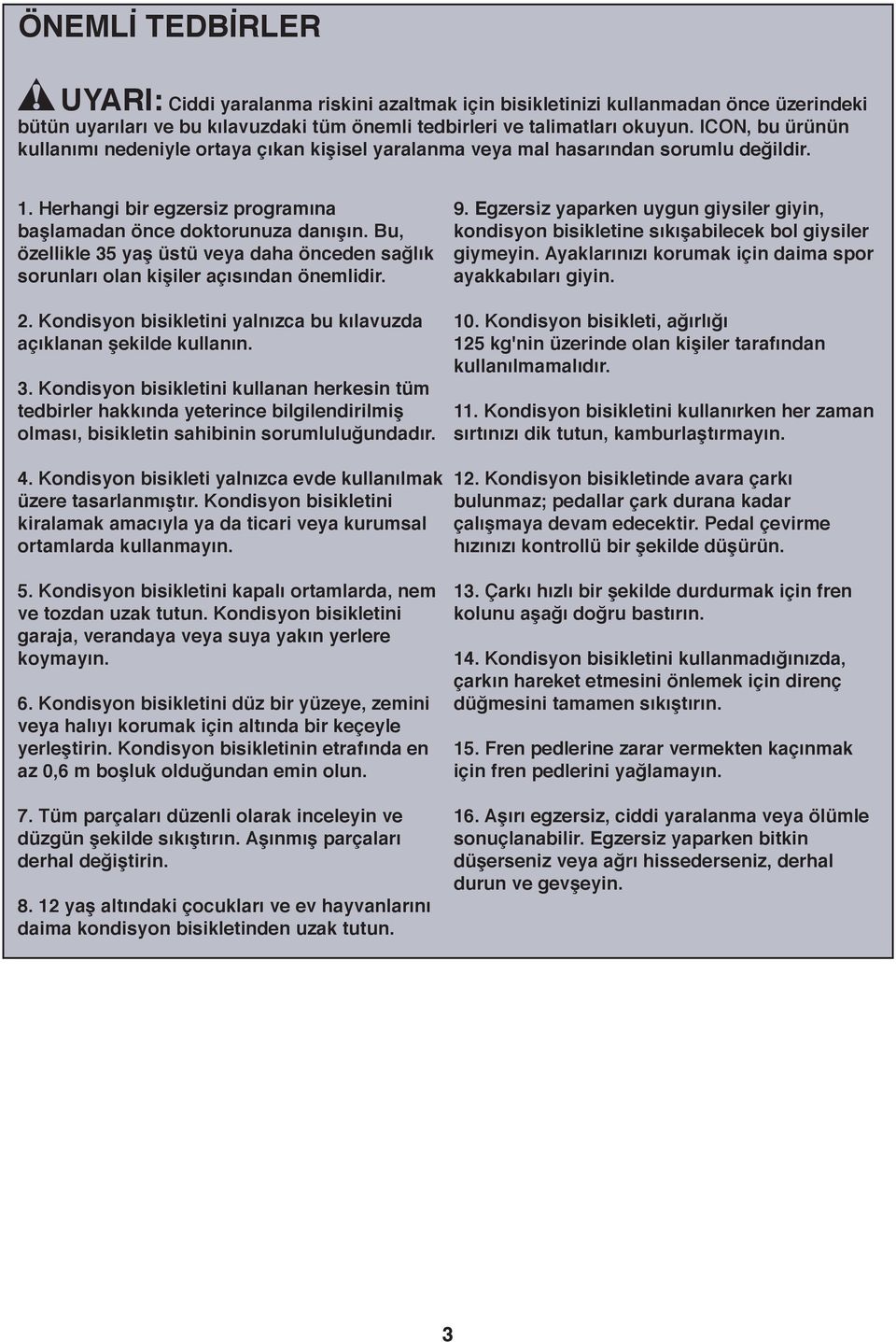 Bu, özellikle 35 yaş üstü veya daha önceden sağlık sorunları olan kişiler açısından önemlidir.. Kondisyon bisikletini yalnızca bu kılavuzda açıklanan şekilde kullanın. 3. Kondisyon bisikletini kullanan herkesin tüm tedbirler hakkında yeterince bilgilendirilmiş olması, bisikletin sahibinin sorumluluğundadır.