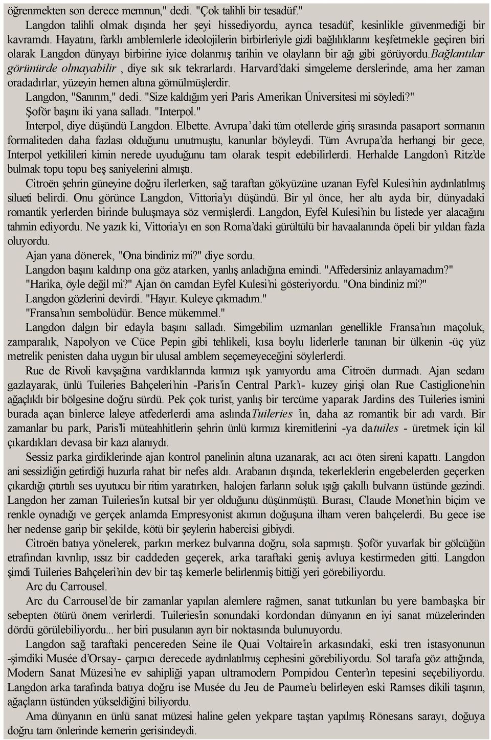 bağlantılar görünürde olmayabilir, diye sık sık tekrarlardı. Harvard daki simgeleme derslerinde, ama her zaman oradadırlar, yüzeyin hemen altına gömülmüşlerdir. Langdon, "Sanırım," dedi.